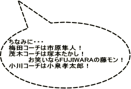 ちなみに・・・ 梅田コーチは市原隼人！ 茂木コーチは塚本たかし！ 　　　　お笑いならFUJIWARAの藤モン！ 小川コーチは小泉孝太郎！